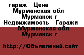 гараж › Цена ­ 80 000 - Мурманская обл., Мурманск г. Недвижимость » Гаражи   . Мурманская обл.,Мурманск г.